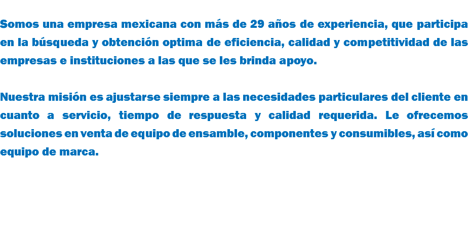  Somos una empresa mexicana con más de 29 años de experiencia, que participa en la búsqueda y obtención optima de eficiencia, calidad y competitividad de las empresas e instituciones a las que se les brinda apoyo. Nuestra misión es ajustarse siempre a las necesidades particulares del cliente en cuanto a servicio, tiempo de respuesta y calidad requerida. Le ofrecemos soluciones en venta de equipo de ensamble, componentes y consumibles, así como equipo de marca. 