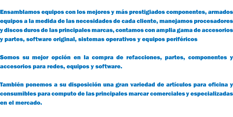  Ensamblamos equipos con los mejores y más prestigiados componentes, armados equipos a la medida de las necesidades de cada cliente, manejamos procesadores y discos duros de las principales marcas, contamos con amplia gama de accesorios y partes, software original, sistemas operativos y equipos periféricos Somos su mejor opción en la compra de refacciones, partes, componentes y accesorios para redes, equipos y software. También ponemos a su disposición una gran variedad de artículos para oficina y consumibles para computo de las principales marcar comerciales y especializadas en el mercado. 