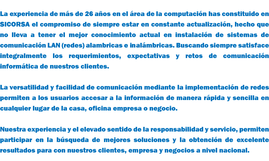  La experiencia de más de 26 años en el área de la computación has constituido en SICORSA el compromiso de siempre estar en constante actualización, hecho que no lleva a tener el mejor conocimiento actual en instalación de sistemas de comunicación LAN (redes) alambricas e inalámbricas. Buscando siempre satisface integralmente los requerimientos, expectativas y retos de comunicación informática de nuestros clientes. La versatilidad y facilidad de comunicación mediante la implementación de redes permiten a los usuarios accesar a la información de manera rápida y sencilla en cualquier lugar de la casa, oficina empresa o negocio. Nuestra experiencia y el elevado sentido de la responsabilidad y servicio, permiten participar en la búsqueda de mejores soluciones y la obtención de excelente resultados para con nuestros clientes, empresa y negocios a nivel nacional.