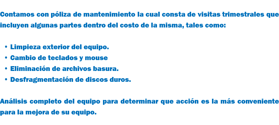  Contamos con póliza de mantenimiento la cual consta de visitas trimestrales que incluyen algunas partes dentro del costo de la misma, tales como: Limpieza exterior del equipo. Cambio de teclados y mouse Eliminación de archivos basura. Desfragmentación de discos duros. Análisis completo del equipo para determinar que acción es la más conveniente para la mejora de su equipo.