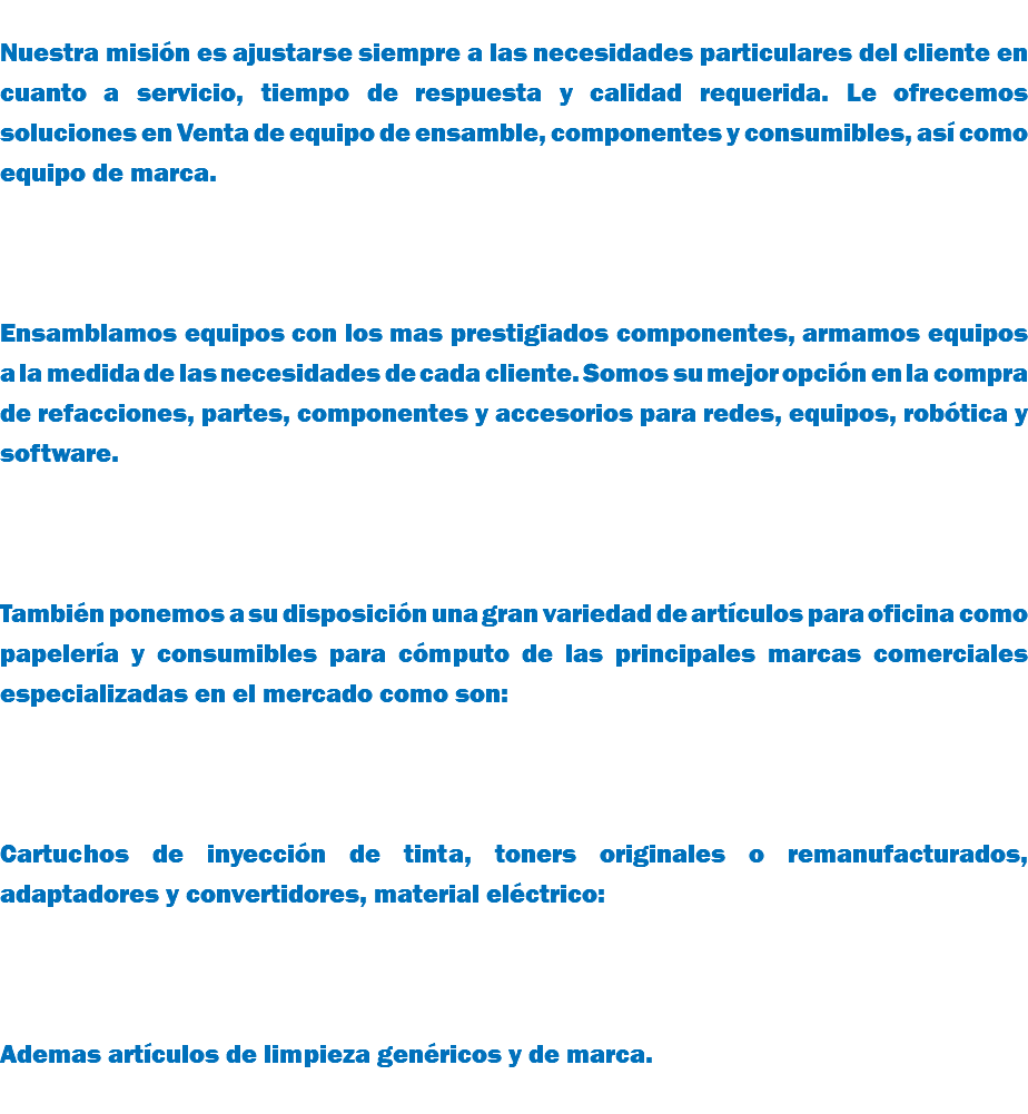  Nuestra misión es ajustarse siempre a las necesidades particulares del cliente en cuanto a servicio, tiempo de respuesta y calidad requerida. Le ofrecemos soluciones en Venta de equipo de ensamble, componentes y consumibles, así como equipo de marca. Ensamblamos equipos con los mas prestigiados componentes, armamos equipos a la medida de las necesidades de cada cliente. Somos su mejor opción en la compra de refacciones, partes, componentes y accesorios para redes, equipos, robótica y software. También ponemos a su disposición una gran variedad de artículos para oficina como papelería y consumibles para cómputo de las principales marcas comerciales especializadas en el mercado como son: Cartuchos de inyección de tinta, toners originales o remanufacturados, adaptadores y convertidores, material eléctrico: Ademas artículos de limpieza genéricos y de marca. 