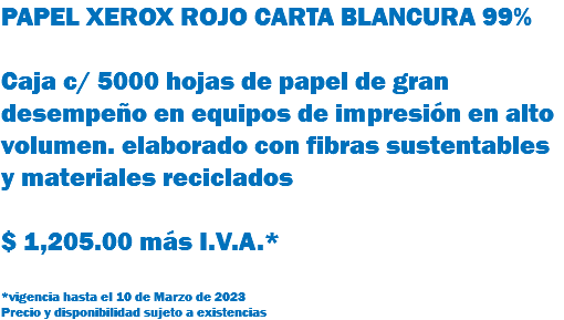 PAPEL XEROX ROJO CARTA BLANCURA 99% Caja c/ 5000 hojas de papel de gran desempeño en equipos de impresión en alto volumen. elaborado con fibras sustentables y materiales reciclados $ 1,205.00 más I.V.A.* *vigencia hasta el 10 de Marzo de 2023 Precio y disponibilidad sujeto a existencias